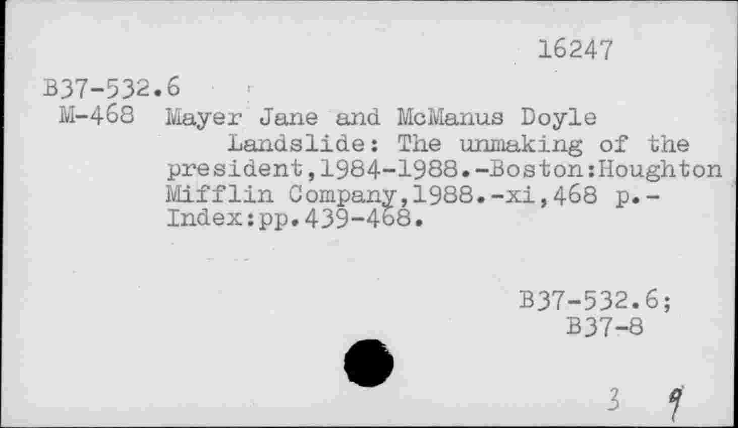 ﻿B37-532
M-468
16247
6	*
Mayer Jane and McManus Doyle
Landslide: The unmaking of the president,1984-1988.-Boston zHoughton Mifflin Company,1988.-xi,468 p.-Index:pp.439-468.
B37-532.6;
B37-8